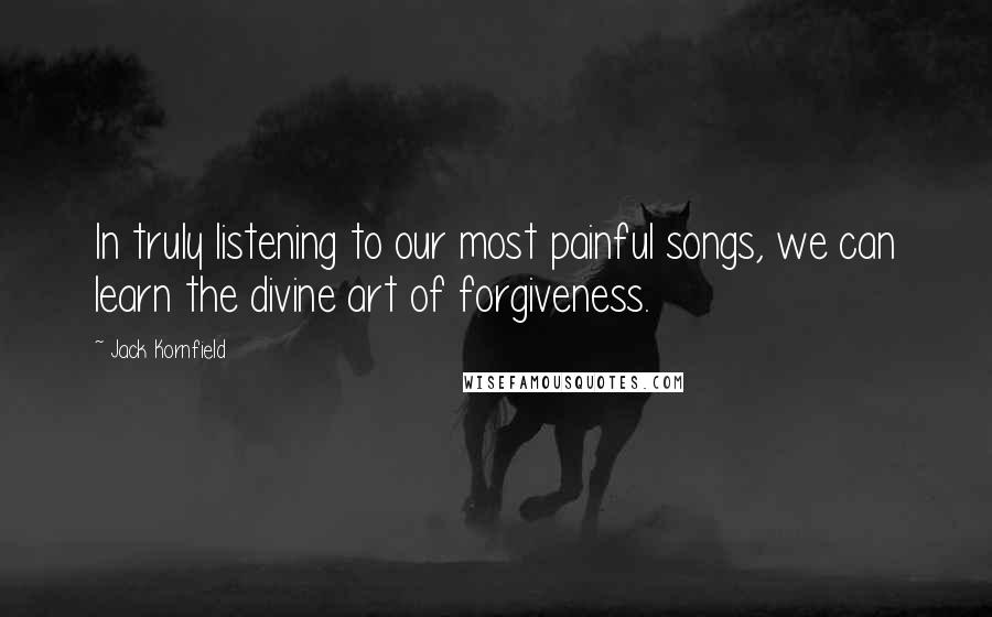 Jack Kornfield Quotes: In truly listening to our most painful songs, we can learn the divine art of forgiveness.