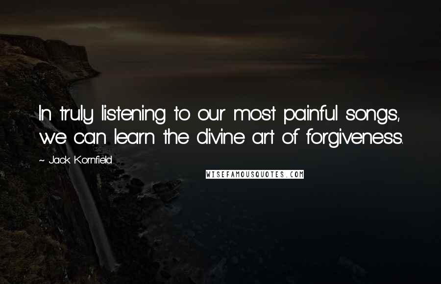 Jack Kornfield Quotes: In truly listening to our most painful songs, we can learn the divine art of forgiveness.