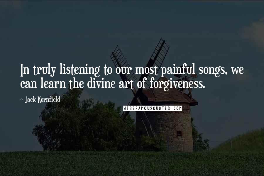 Jack Kornfield Quotes: In truly listening to our most painful songs, we can learn the divine art of forgiveness.