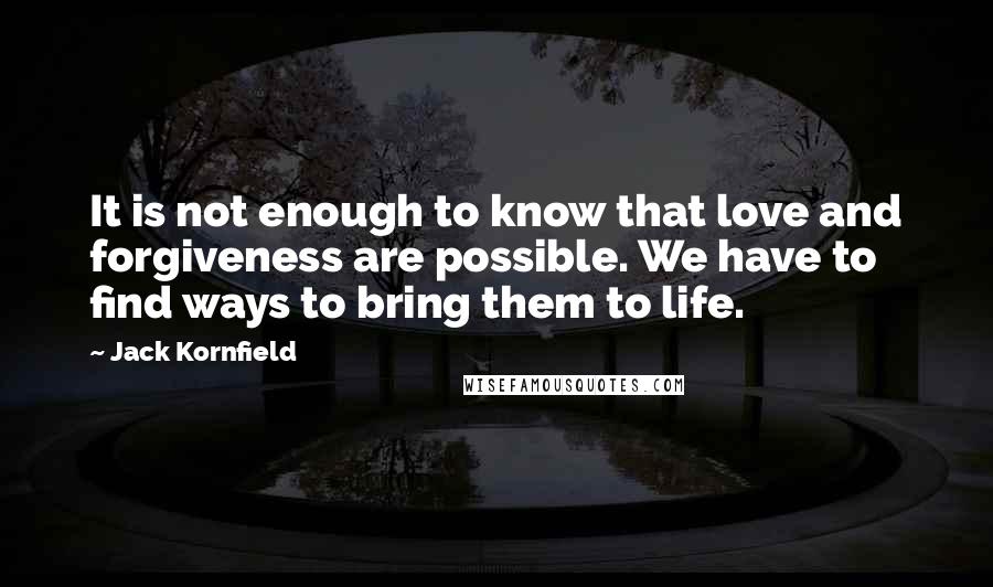 Jack Kornfield Quotes: It is not enough to know that love and forgiveness are possible. We have to find ways to bring them to life.