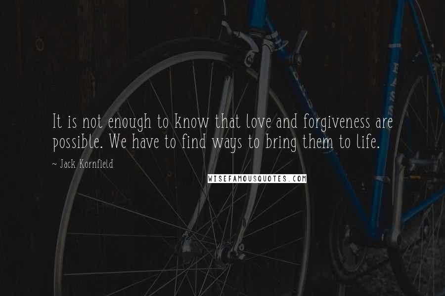 Jack Kornfield Quotes: It is not enough to know that love and forgiveness are possible. We have to find ways to bring them to life.