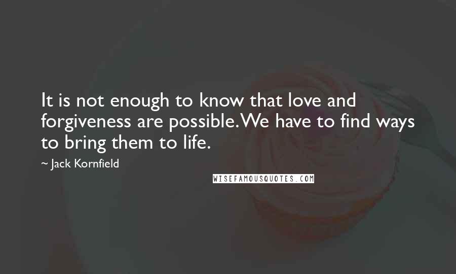 Jack Kornfield Quotes: It is not enough to know that love and forgiveness are possible. We have to find ways to bring them to life.