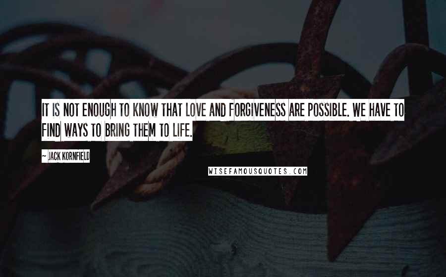 Jack Kornfield Quotes: It is not enough to know that love and forgiveness are possible. We have to find ways to bring them to life.