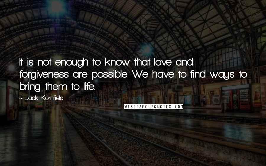 Jack Kornfield Quotes: It is not enough to know that love and forgiveness are possible. We have to find ways to bring them to life.