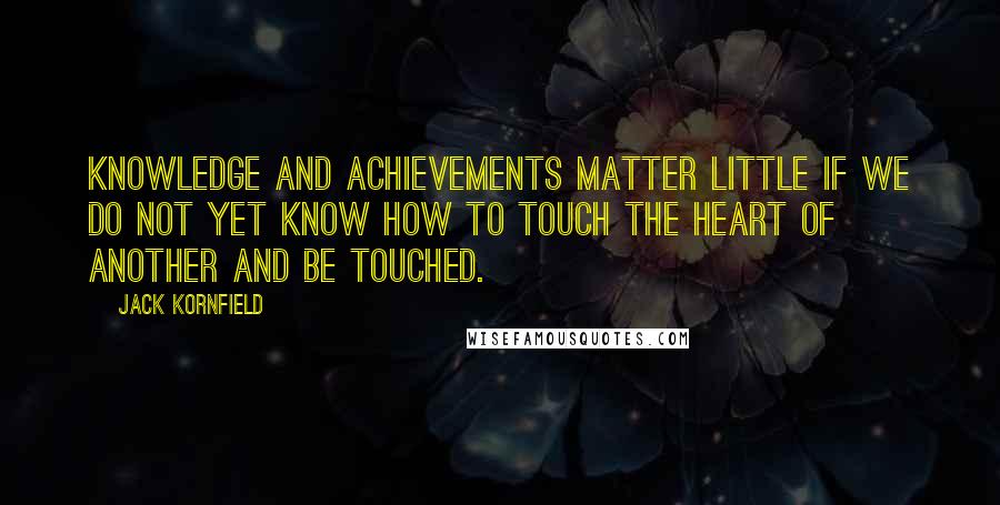 Jack Kornfield Quotes: Knowledge and achievements matter little if we do not yet know how to touch the heart of another and be touched.