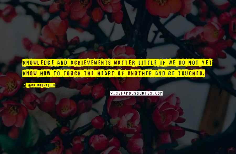 Jack Kornfield Quotes: Knowledge and achievements matter little if we do not yet know how to touch the heart of another and be touched.