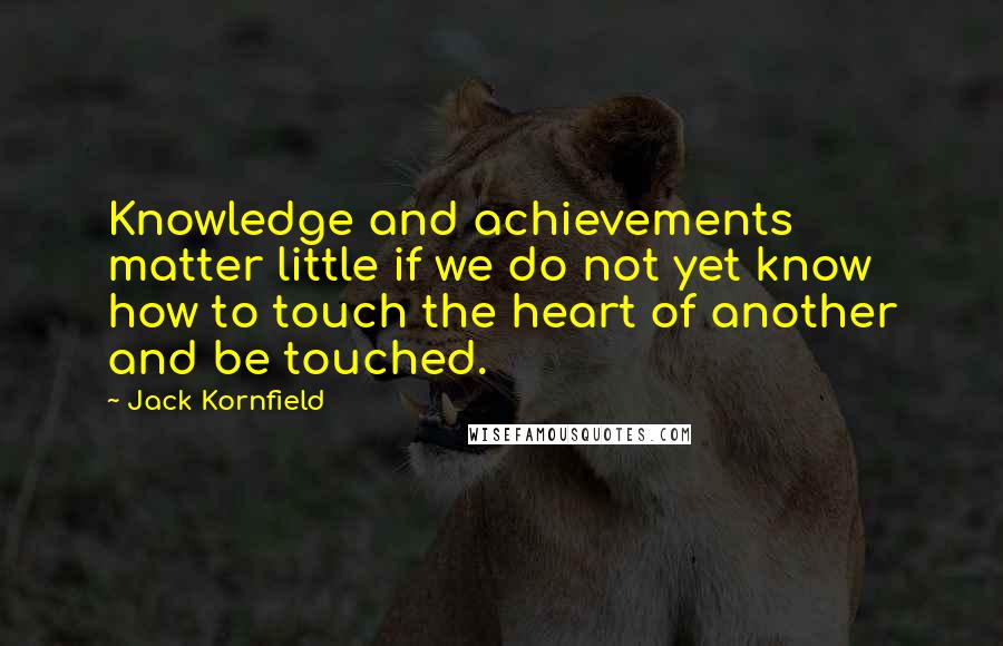 Jack Kornfield Quotes: Knowledge and achievements matter little if we do not yet know how to touch the heart of another and be touched.