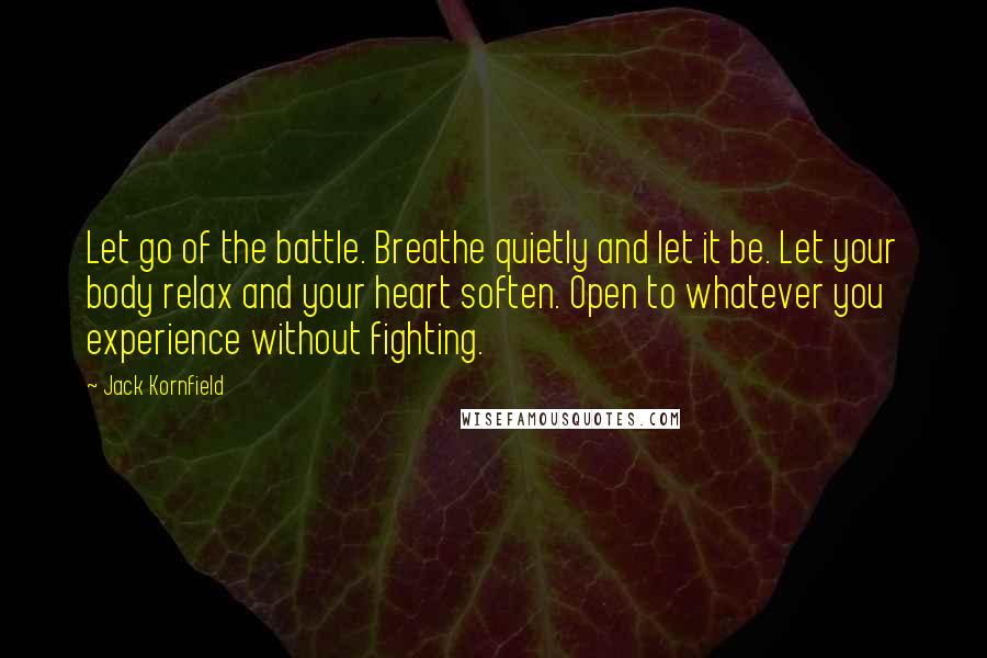 Jack Kornfield Quotes: Let go of the battle. Breathe quietly and let it be. Let your body relax and your heart soften. Open to whatever you experience without fighting.