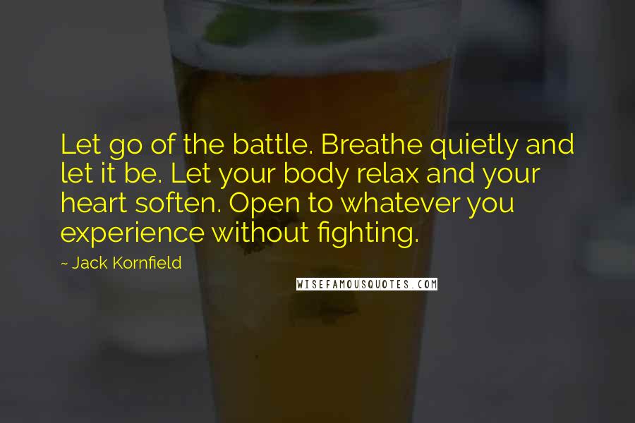 Jack Kornfield Quotes: Let go of the battle. Breathe quietly and let it be. Let your body relax and your heart soften. Open to whatever you experience without fighting.