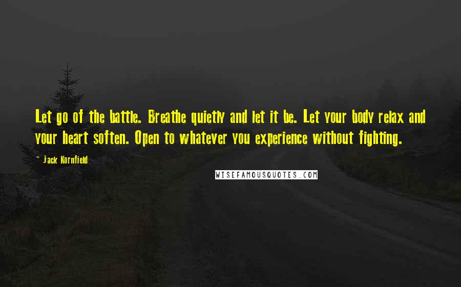 Jack Kornfield Quotes: Let go of the battle. Breathe quietly and let it be. Let your body relax and your heart soften. Open to whatever you experience without fighting.