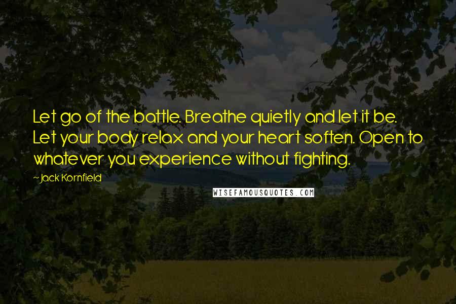 Jack Kornfield Quotes: Let go of the battle. Breathe quietly and let it be. Let your body relax and your heart soften. Open to whatever you experience without fighting.