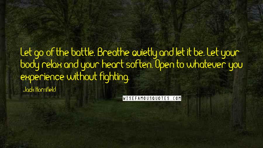 Jack Kornfield Quotes: Let go of the battle. Breathe quietly and let it be. Let your body relax and your heart soften. Open to whatever you experience without fighting.