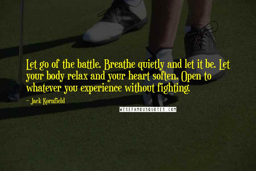 Jack Kornfield Quotes: Let go of the battle. Breathe quietly and let it be. Let your body relax and your heart soften. Open to whatever you experience without fighting.