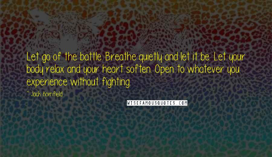 Jack Kornfield Quotes: Let go of the battle. Breathe quietly and let it be. Let your body relax and your heart soften. Open to whatever you experience without fighting.