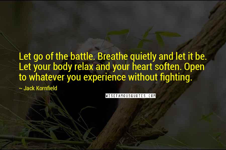 Jack Kornfield Quotes: Let go of the battle. Breathe quietly and let it be. Let your body relax and your heart soften. Open to whatever you experience without fighting.