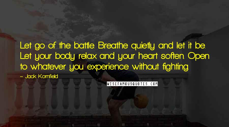 Jack Kornfield Quotes: Let go of the battle. Breathe quietly and let it be. Let your body relax and your heart soften. Open to whatever you experience without fighting.