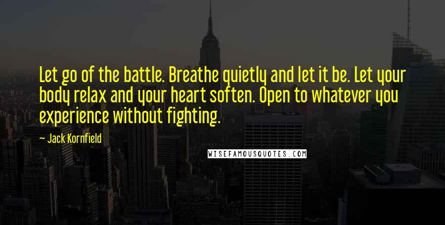 Jack Kornfield Quotes: Let go of the battle. Breathe quietly and let it be. Let your body relax and your heart soften. Open to whatever you experience without fighting.