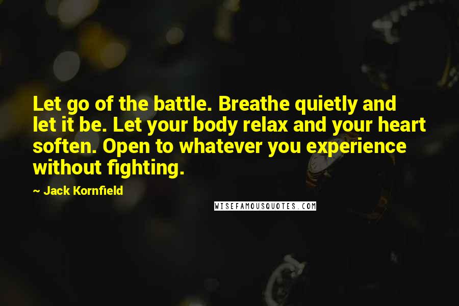 Jack Kornfield Quotes: Let go of the battle. Breathe quietly and let it be. Let your body relax and your heart soften. Open to whatever you experience without fighting.