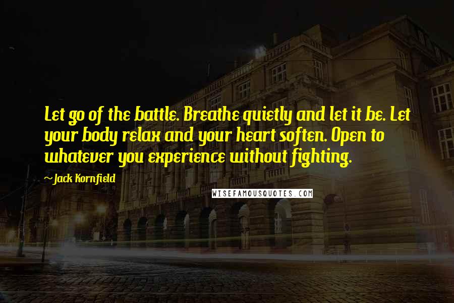 Jack Kornfield Quotes: Let go of the battle. Breathe quietly and let it be. Let your body relax and your heart soften. Open to whatever you experience without fighting.