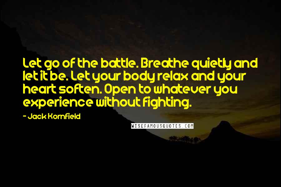 Jack Kornfield Quotes: Let go of the battle. Breathe quietly and let it be. Let your body relax and your heart soften. Open to whatever you experience without fighting.