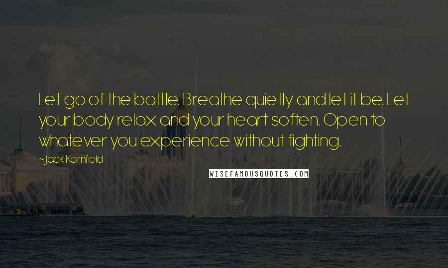 Jack Kornfield Quotes: Let go of the battle. Breathe quietly and let it be. Let your body relax and your heart soften. Open to whatever you experience without fighting.