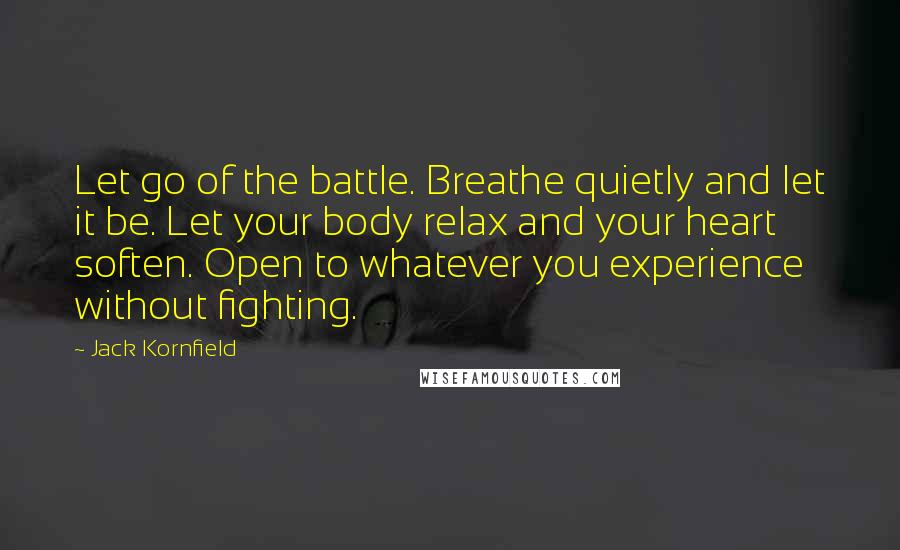 Jack Kornfield Quotes: Let go of the battle. Breathe quietly and let it be. Let your body relax and your heart soften. Open to whatever you experience without fighting.