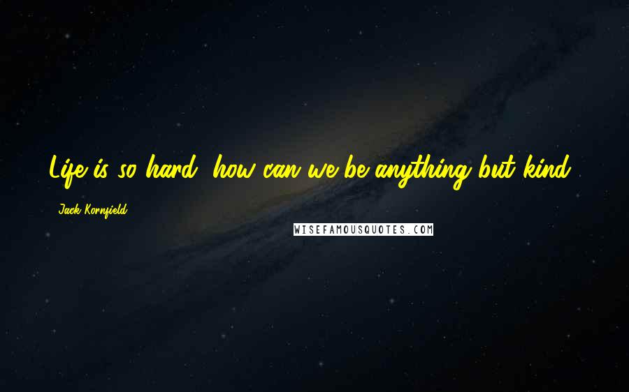 Jack Kornfield Quotes: Life is so hard, how can we be anything but kind?