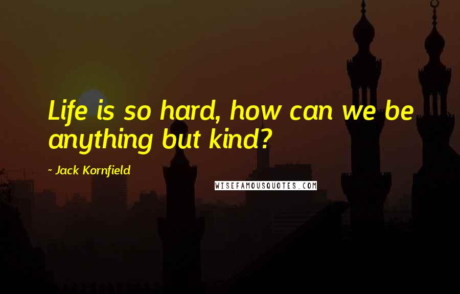 Jack Kornfield Quotes: Life is so hard, how can we be anything but kind?