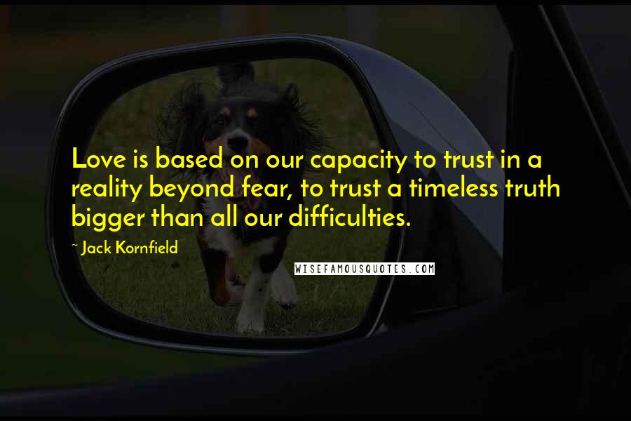 Jack Kornfield Quotes: Love is based on our capacity to trust in a reality beyond fear, to trust a timeless truth bigger than all our difficulties.