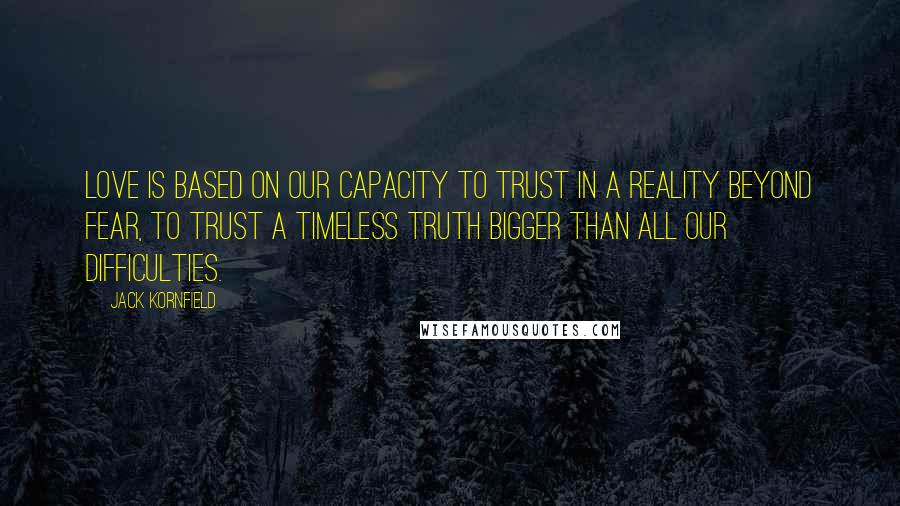 Jack Kornfield Quotes: Love is based on our capacity to trust in a reality beyond fear, to trust a timeless truth bigger than all our difficulties.