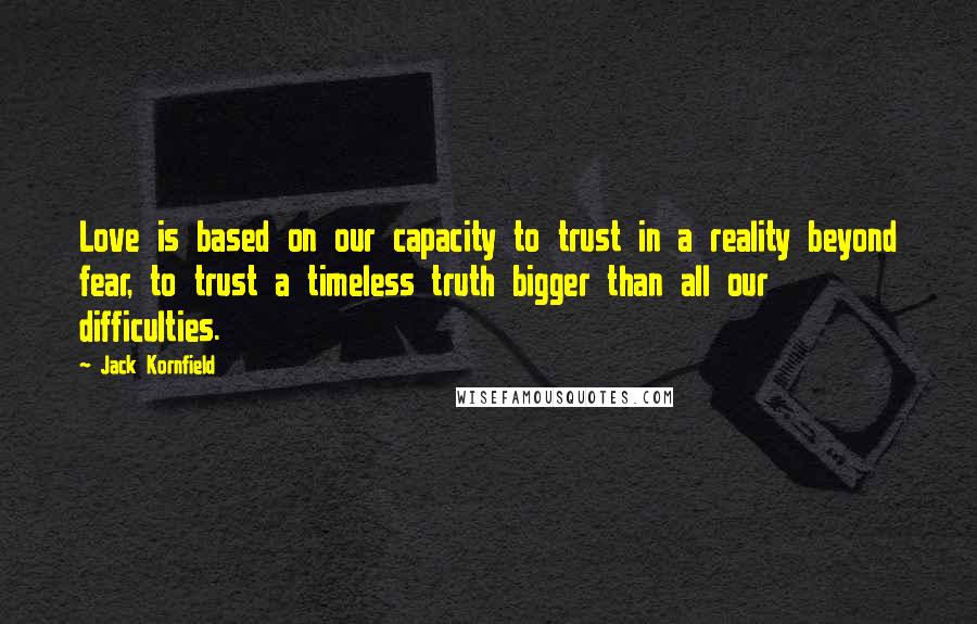 Jack Kornfield Quotes: Love is based on our capacity to trust in a reality beyond fear, to trust a timeless truth bigger than all our difficulties.