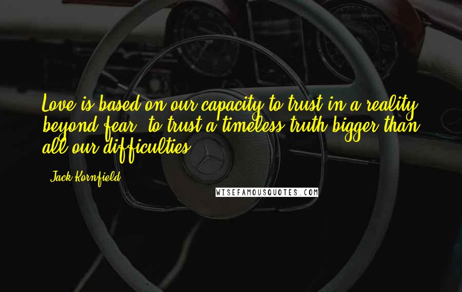 Jack Kornfield Quotes: Love is based on our capacity to trust in a reality beyond fear, to trust a timeless truth bigger than all our difficulties.