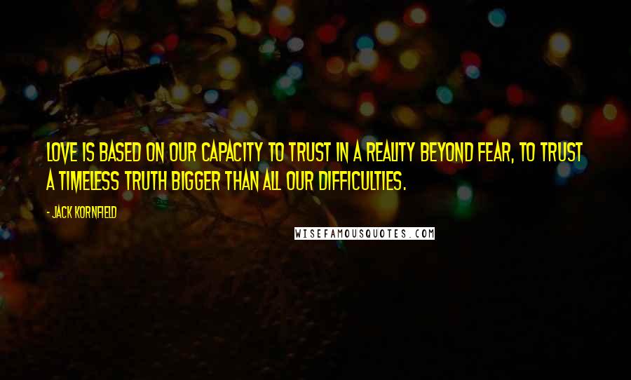 Jack Kornfield Quotes: Love is based on our capacity to trust in a reality beyond fear, to trust a timeless truth bigger than all our difficulties.