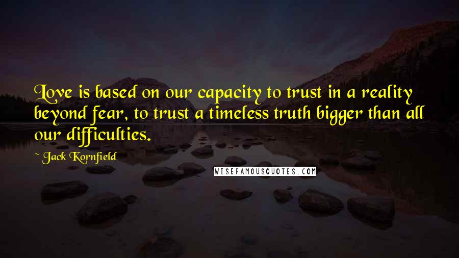 Jack Kornfield Quotes: Love is based on our capacity to trust in a reality beyond fear, to trust a timeless truth bigger than all our difficulties.