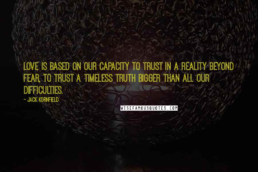 Jack Kornfield Quotes: Love is based on our capacity to trust in a reality beyond fear, to trust a timeless truth bigger than all our difficulties.