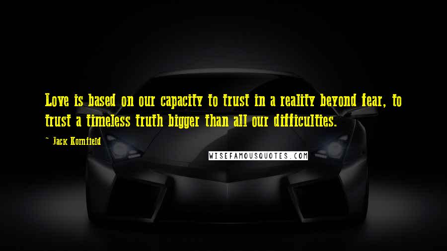 Jack Kornfield Quotes: Love is based on our capacity to trust in a reality beyond fear, to trust a timeless truth bigger than all our difficulties.