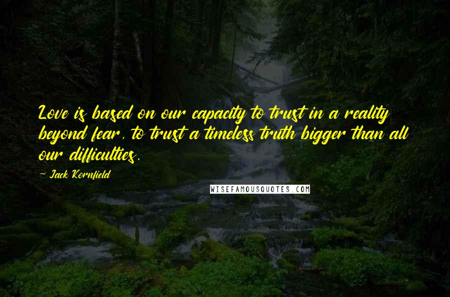 Jack Kornfield Quotes: Love is based on our capacity to trust in a reality beyond fear, to trust a timeless truth bigger than all our difficulties.