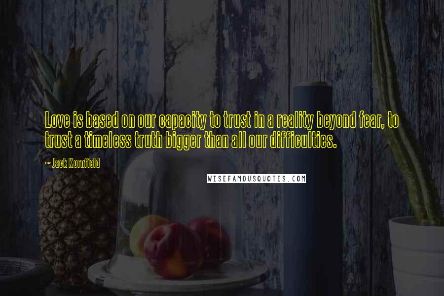 Jack Kornfield Quotes: Love is based on our capacity to trust in a reality beyond fear, to trust a timeless truth bigger than all our difficulties.