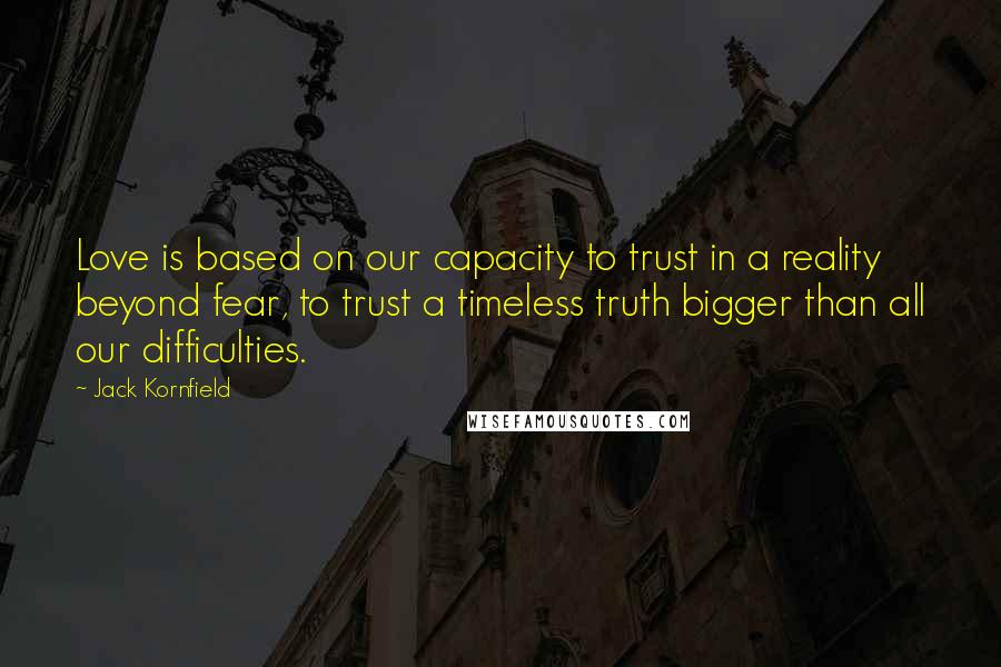 Jack Kornfield Quotes: Love is based on our capacity to trust in a reality beyond fear, to trust a timeless truth bigger than all our difficulties.
