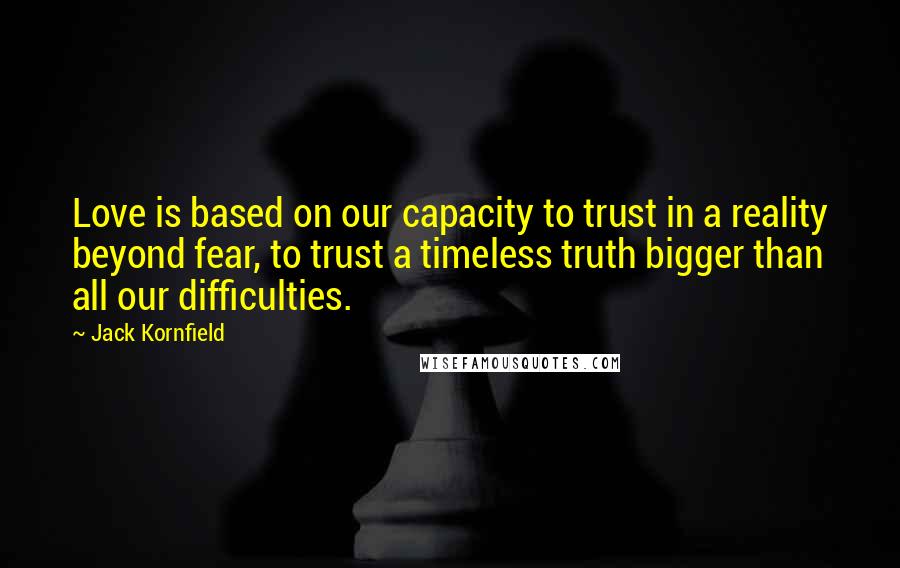 Jack Kornfield Quotes: Love is based on our capacity to trust in a reality beyond fear, to trust a timeless truth bigger than all our difficulties.