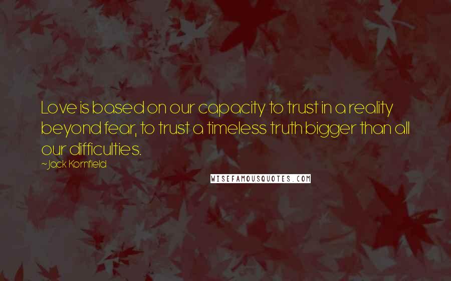 Jack Kornfield Quotes: Love is based on our capacity to trust in a reality beyond fear, to trust a timeless truth bigger than all our difficulties.