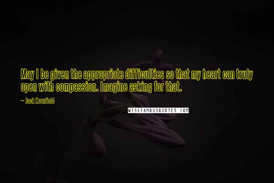 Jack Kornfield Quotes: May I be given the appropriate difficulties so that my heart can truly open with compassion. Imagine asking for that.