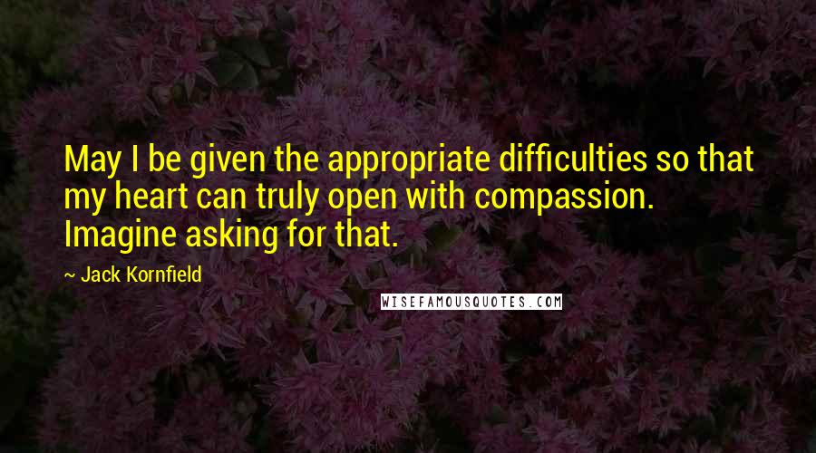 Jack Kornfield Quotes: May I be given the appropriate difficulties so that my heart can truly open with compassion. Imagine asking for that.