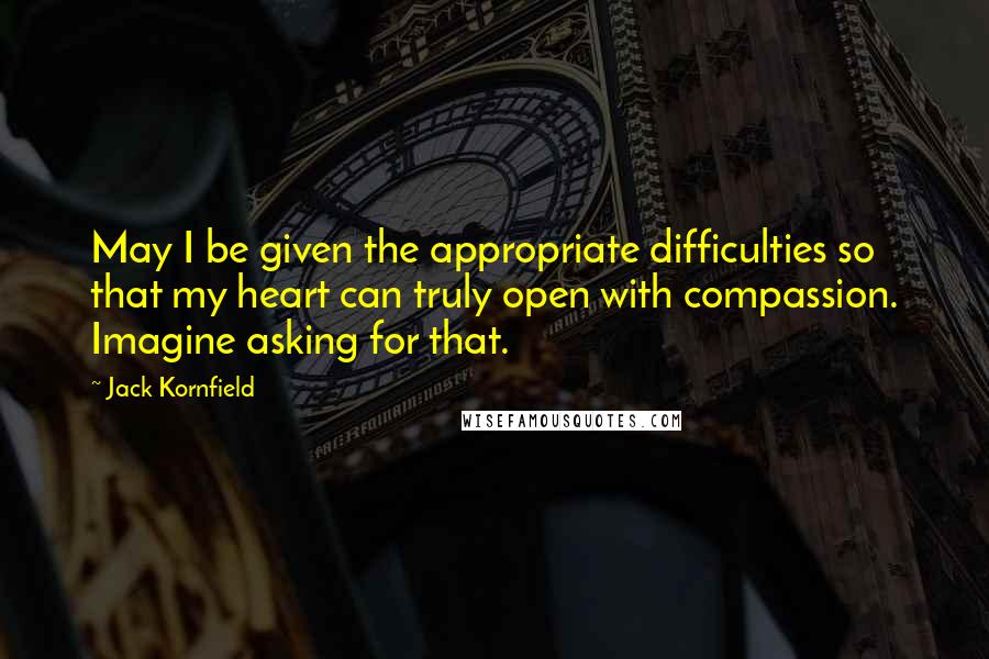 Jack Kornfield Quotes: May I be given the appropriate difficulties so that my heart can truly open with compassion. Imagine asking for that.