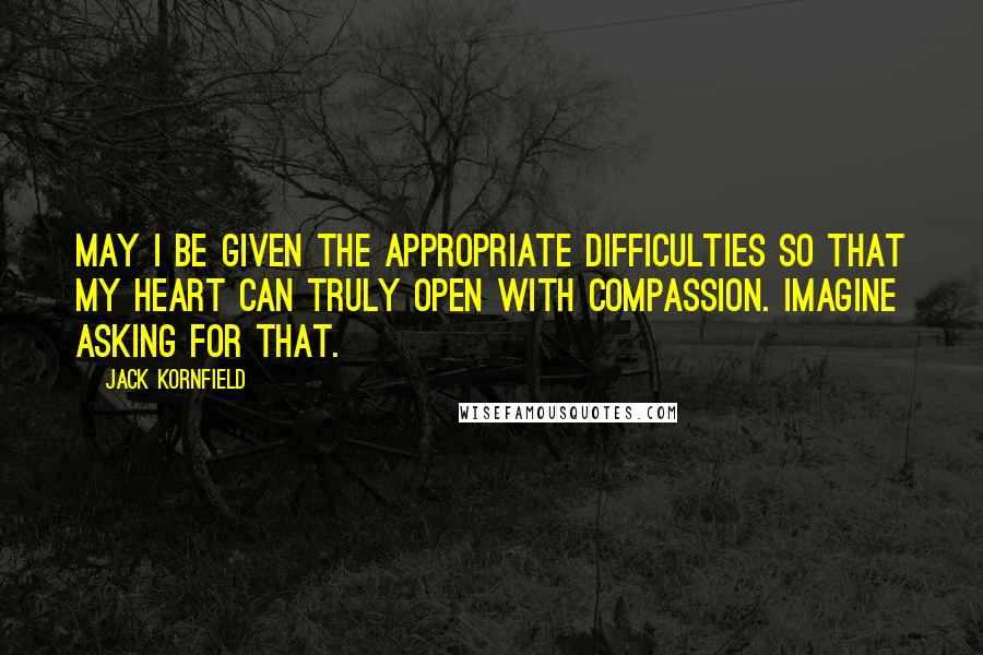 Jack Kornfield Quotes: May I be given the appropriate difficulties so that my heart can truly open with compassion. Imagine asking for that.