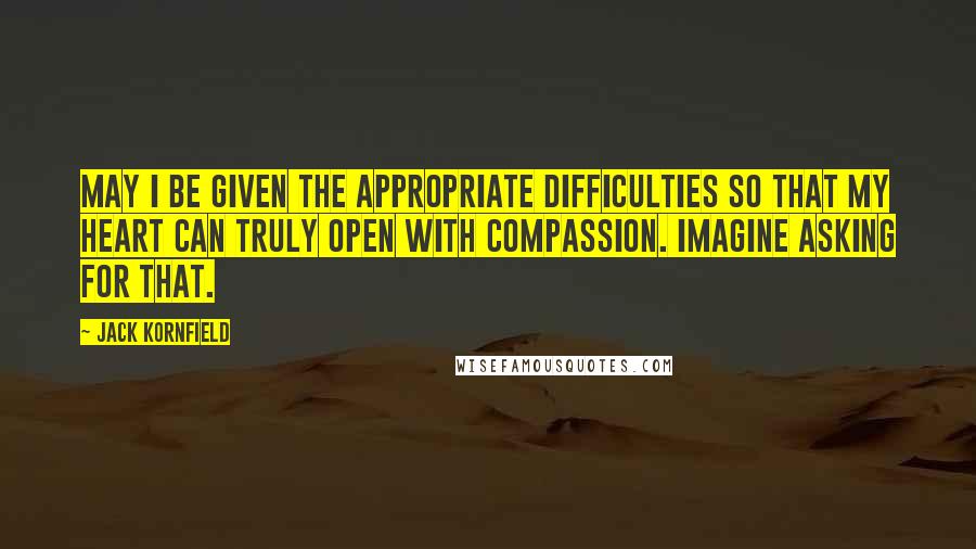 Jack Kornfield Quotes: May I be given the appropriate difficulties so that my heart can truly open with compassion. Imagine asking for that.
