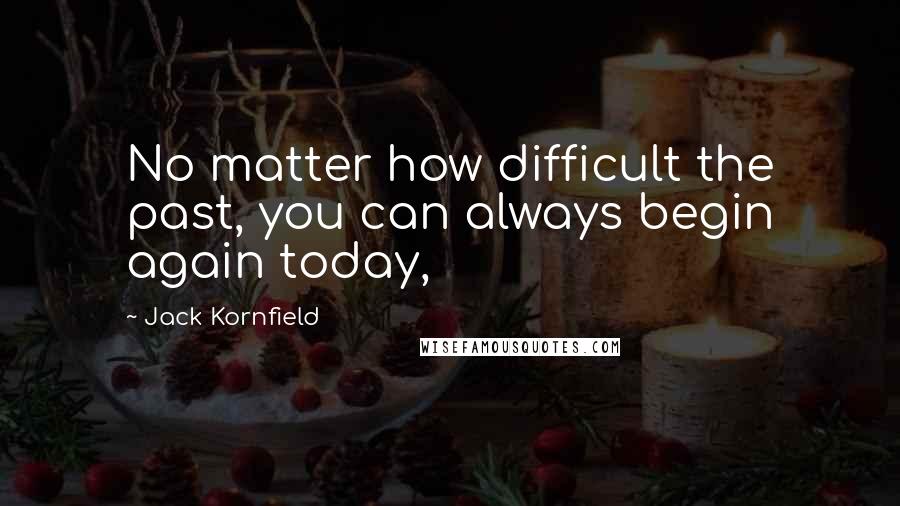 Jack Kornfield Quotes: No matter how difficult the past, you can always begin again today,