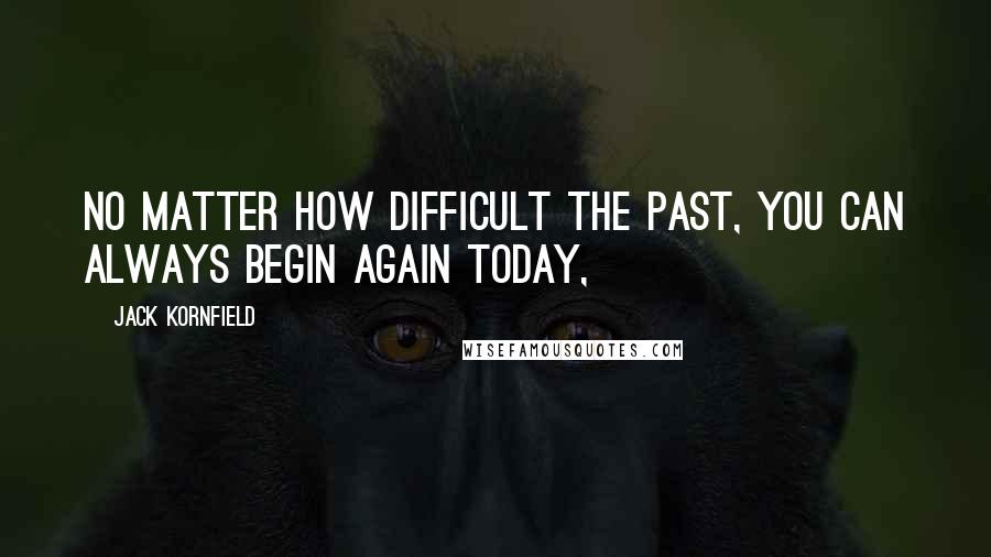 Jack Kornfield Quotes: No matter how difficult the past, you can always begin again today,