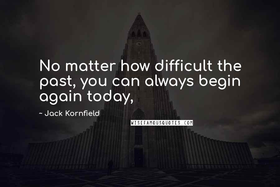 Jack Kornfield Quotes: No matter how difficult the past, you can always begin again today,