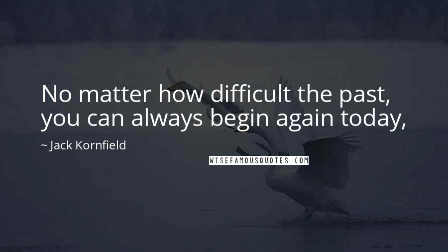 Jack Kornfield Quotes: No matter how difficult the past, you can always begin again today,